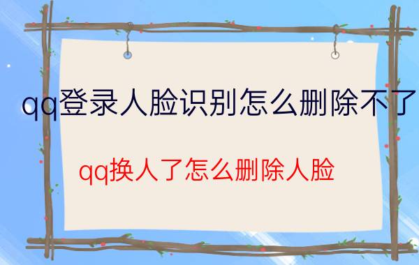 qq登录人脸识别怎么删除不了 qq换人了怎么删除人脸？